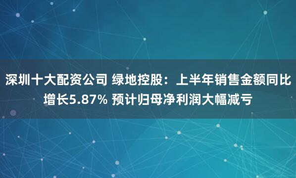 深圳十大配资公司 绿地控股：上半年销售金额同比增长5.87% 预计归母净利润大幅减亏